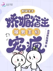好孕生子:娇媚宿主被男主们宠疯免费阅读全文